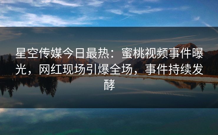 星空传媒今日最热：蜜桃视频事件曝光，网红现场引爆全场，事件持续发酵