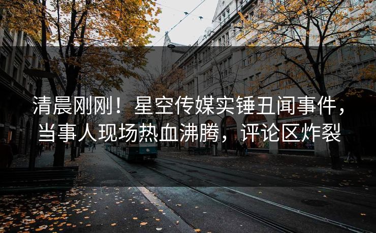 清晨刚刚！星空传媒实锤丑闻事件，当事人现场热血沸腾，评论区炸裂