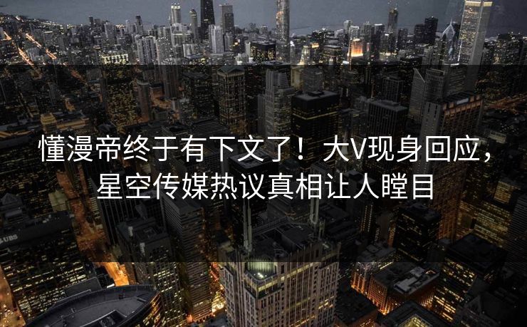 懂漫帝终于有下文了！大V现身回应，星空传媒热议真相让人瞠目