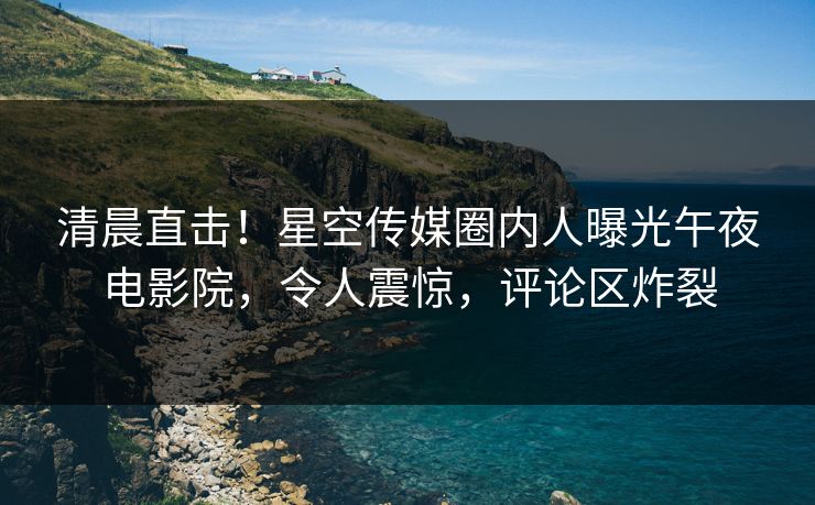 清晨直击！星空传媒圈内人曝光午夜电影院，令人震惊，评论区炸裂