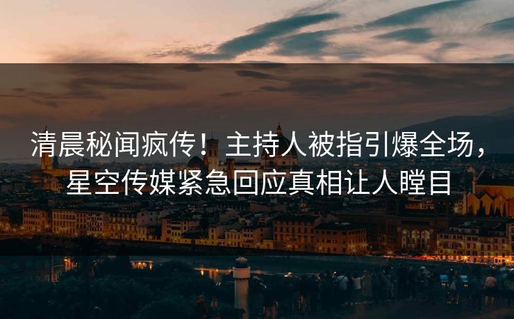 清晨秘闻疯传！主持人被指引爆全场，星空传媒紧急回应真相让人瞠目