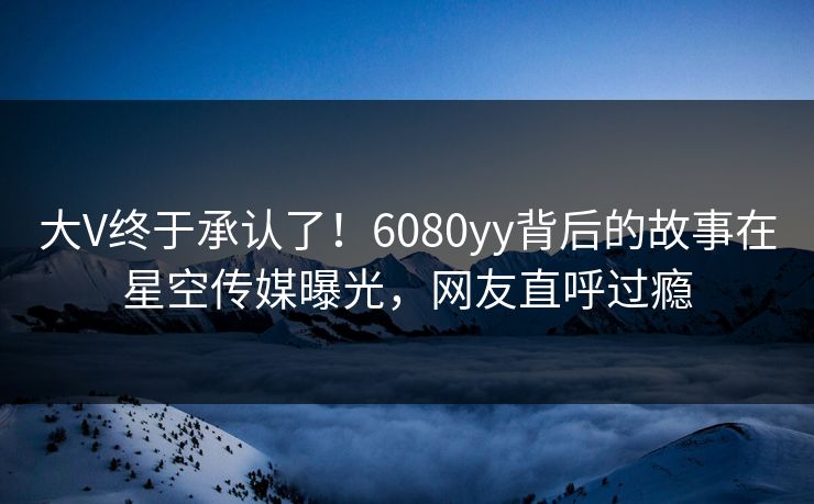 大V终于承认了！6080yy背后的故事在星空传媒曝光，网友直呼过瘾
