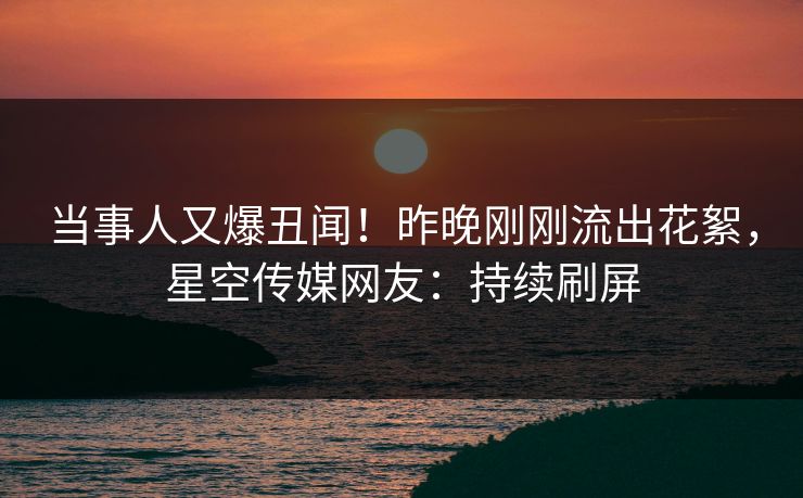 当事人又爆丑闻！昨晚刚刚流出花絮，星空传媒网友：持续刷屏