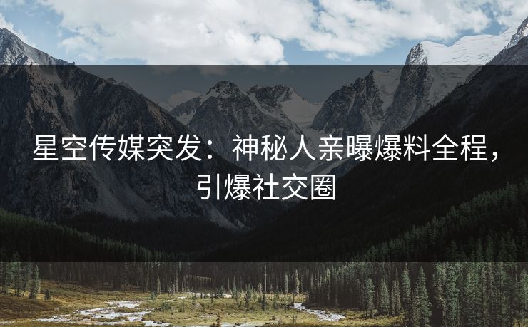 星空传媒突发：神秘人亲曝爆料全程，引爆社交圈