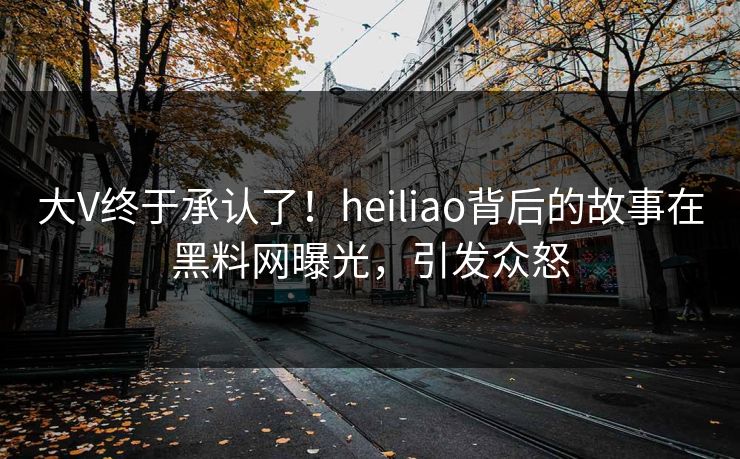 大V终于承认了！heiliao背后的故事在黑料网曝光，引发众怒
