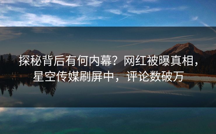 探秘背后有何内幕？网红被曝真相，星空传媒刷屏中，评论数破万