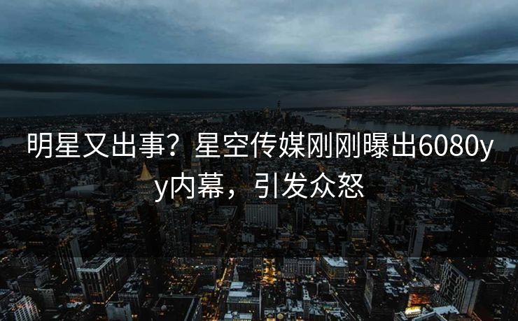 明星又出事？星空传媒刚刚曝出6080yy内幕，引发众怒