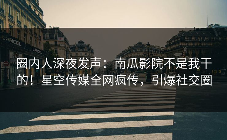 圈内人深夜发声：南瓜影院不是我干的！星空传媒全网疯传，引爆社交圈