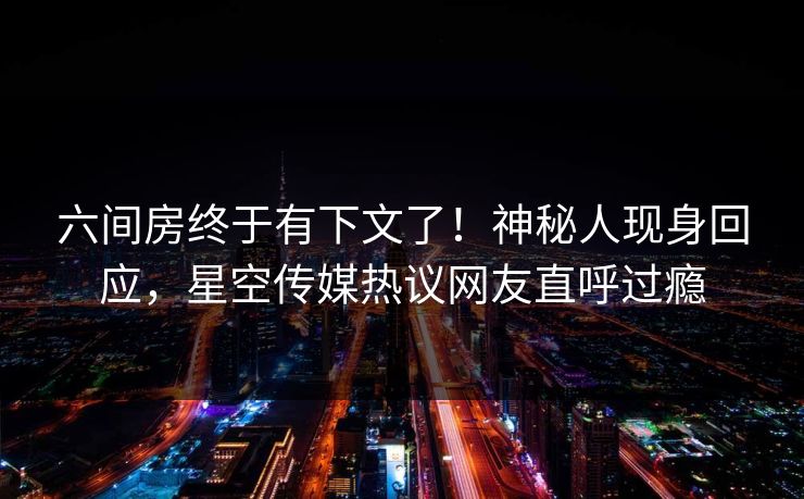 六间房终于有下文了！神秘人现身回应，星空传媒热议网友直呼过瘾