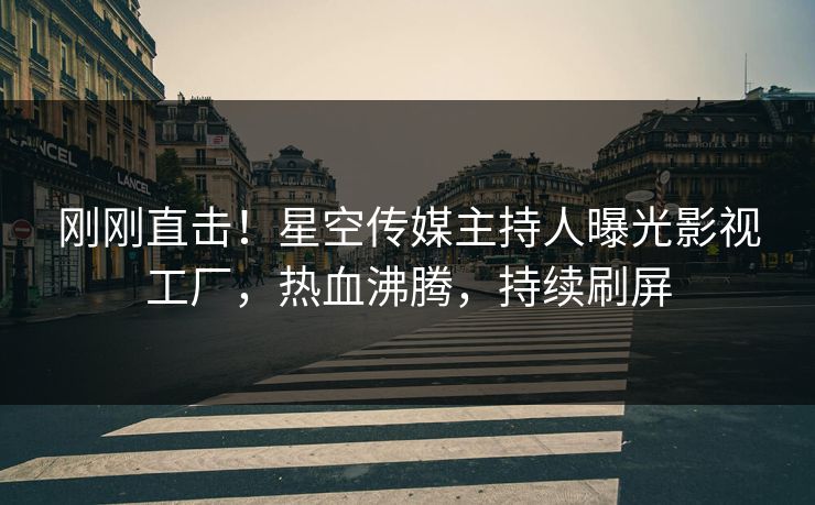 刚刚直击！星空传媒主持人曝光影视工厂，热血沸腾，持续刷屏