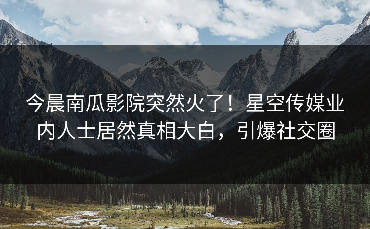 今晨南瓜影院突然火了！星空传媒业内人士居然真相大白，引爆社交圈