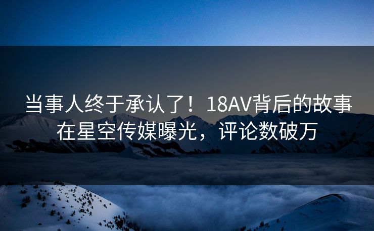 当事人终于承认了！18AV背后的故事在星空传媒曝光，评论数破万