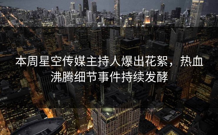 本周星空传媒主持人爆出花絮，热血沸腾细节事件持续发酵