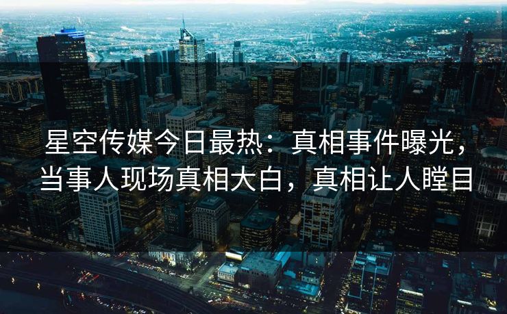 星空传媒今日最热：真相事件曝光，当事人现场真相大白，真相让人瞠目