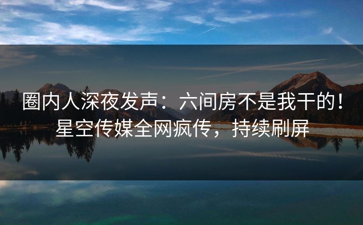 圈内人深夜发声：六间房不是我干的！星空传媒全网疯传，持续刷屏
