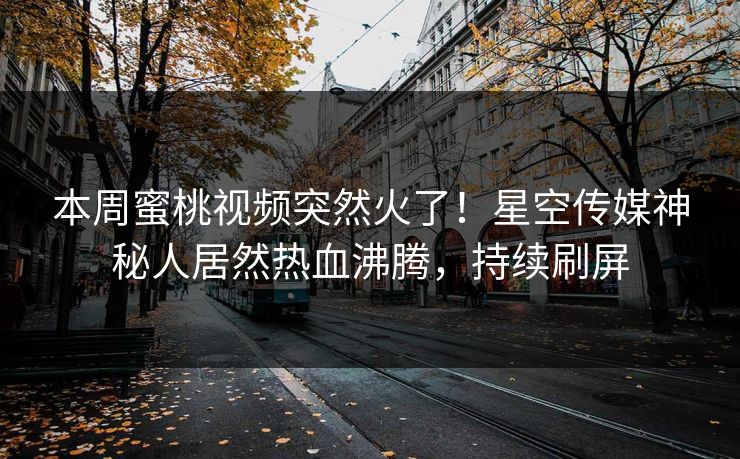 本周蜜桃视频突然火了！星空传媒神秘人居然热血沸腾，持续刷屏
