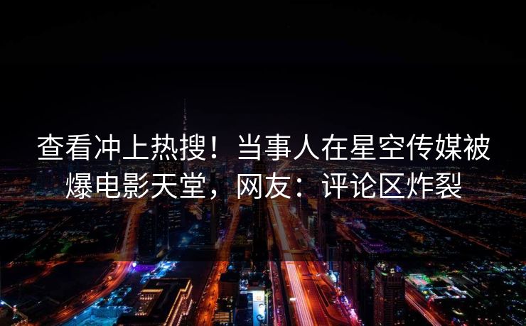 查看冲上热搜！当事人在星空传媒被爆电影天堂，网友：评论区炸裂
