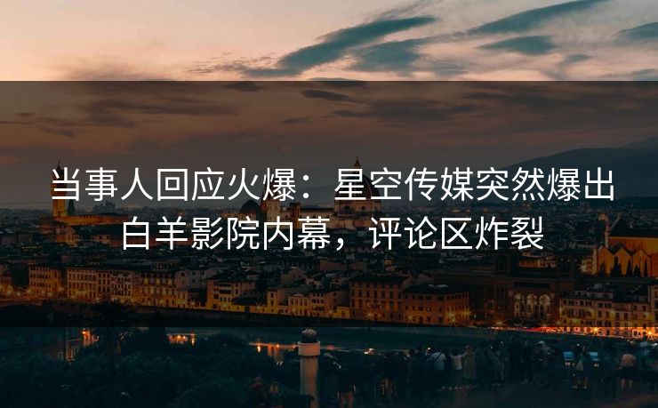 当事人回应火爆：星空传媒突然爆出白羊影院内幕，评论区炸裂
