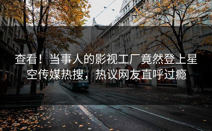 查看！当事人的影视工厂竟然登上星空传媒热搜，热议网友直呼过瘾