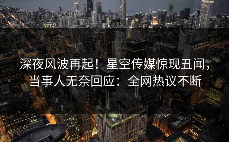深夜风波再起！星空传媒惊现丑闻，当事人无奈回应：全网热议不断