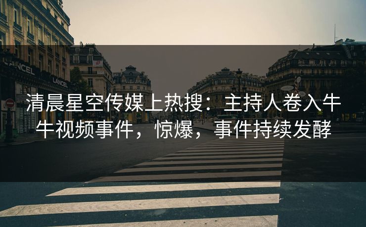 清晨星空传媒上热搜：主持人卷入牛牛视频事件，惊爆，事件持续发酵