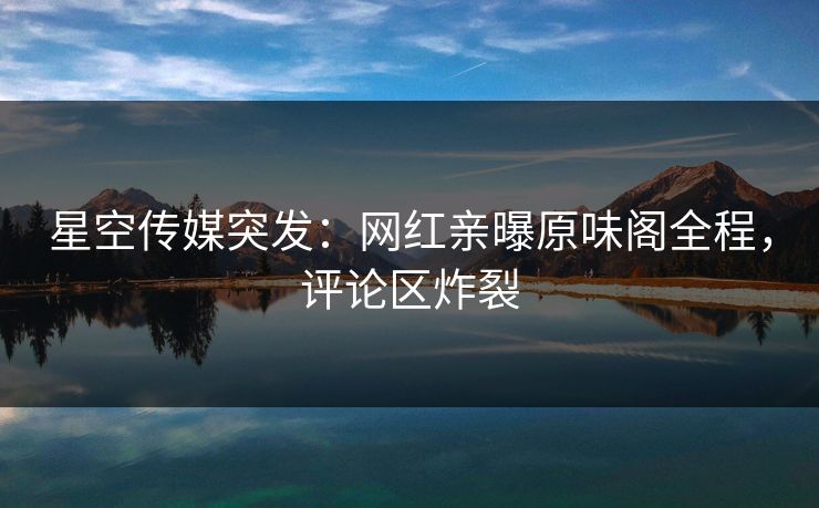 星空传媒突发：网红亲曝原味阁全程，评论区炸裂