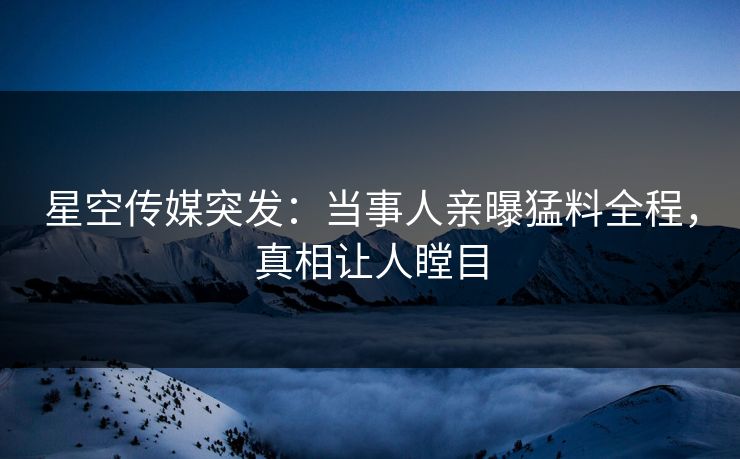 星空传媒突发：当事人亲曝猛料全程，真相让人瞠目