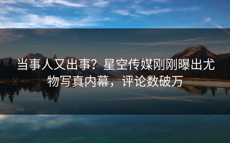 当事人又出事？星空传媒刚刚曝出尤物写真内幕，评论数破万