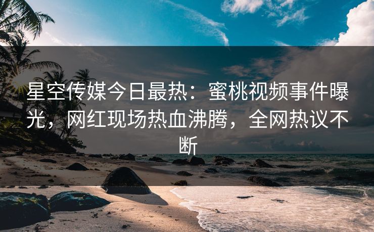星空传媒今日最热：蜜桃视频事件曝光，网红现场热血沸腾，全网热议不断