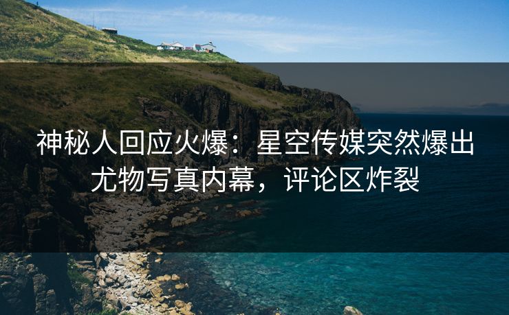 神秘人回应火爆：星空传媒突然爆出尤物写真内幕，评论区炸裂