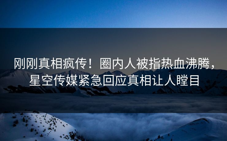 刚刚真相疯传！圈内人被指热血沸腾，星空传媒紧急回应真相让人瞠目