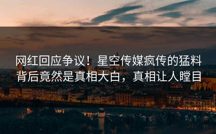 网红回应争议！星空传媒疯传的猛料背后竟然是真相大白，真相让人瞠目