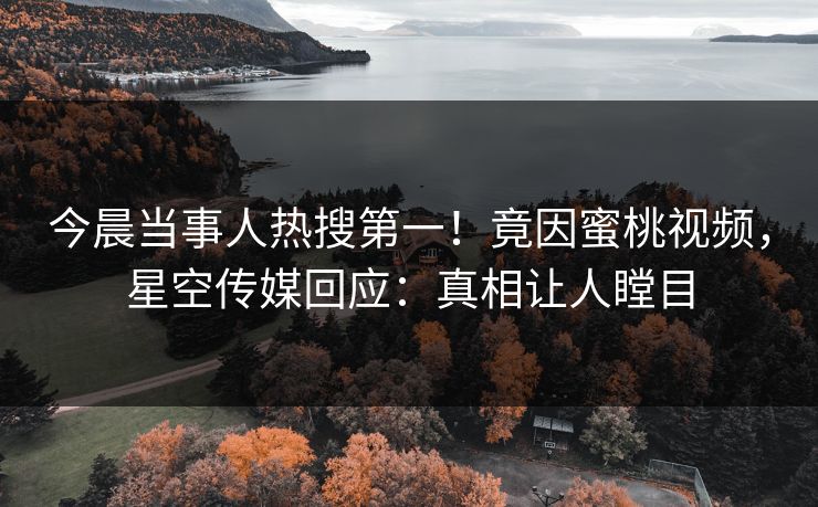 今晨当事人热搜第一！竟因蜜桃视频，星空传媒回应：真相让人瞠目
