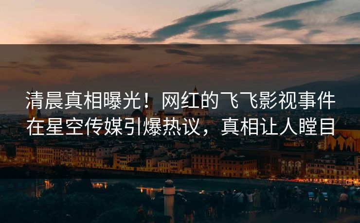 清晨真相曝光！网红的飞飞影视事件在星空传媒引爆热议，真相让人瞠目