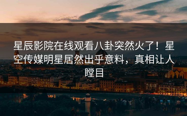星辰影院在线观看八卦突然火了！星空传媒明星居然出乎意料，真相让人瞠目