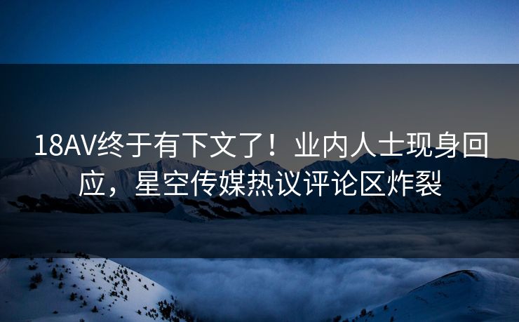 18AV终于有下文了！业内人士现身回应，星空传媒热议评论区炸裂