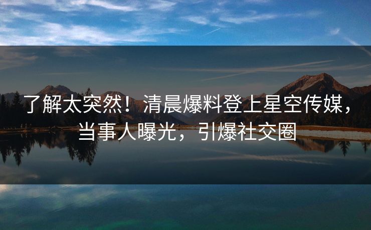 了解太突然！清晨爆料登上星空传媒，当事人曝光，引爆社交圈