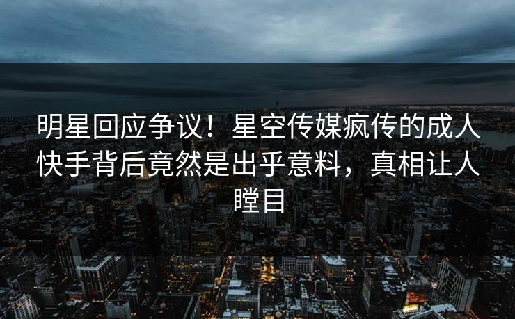 明星回应争议！星空传媒疯传的成人快手背后竟然是出乎意料，真相让人瞠目