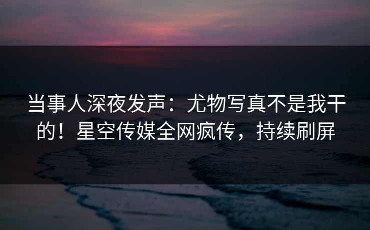 当事人深夜发声：尤物写真不是我干的！星空传媒全网疯传，持续刷屏