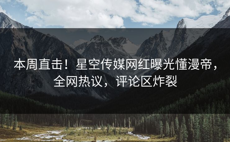 本周直击！星空传媒网红曝光懂漫帝，全网热议，评论区炸裂
