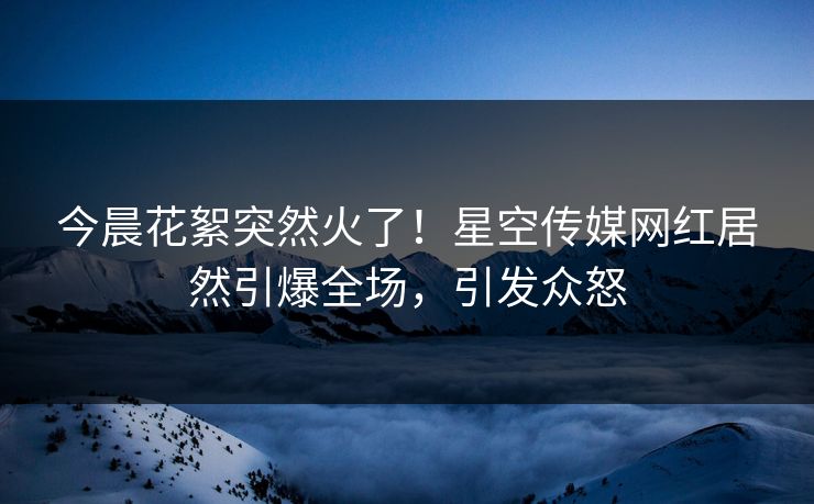 今晨花絮突然火了！星空传媒网红居然引爆全场，引发众怒