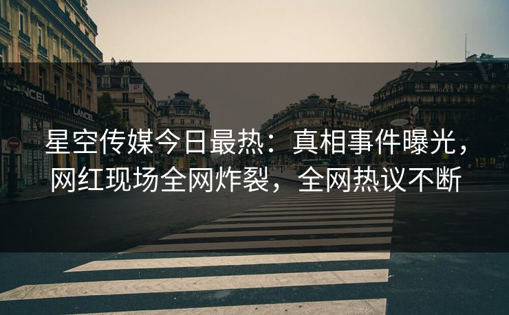 星空传媒今日最热：真相事件曝光，网红现场全网炸裂，全网热议不断