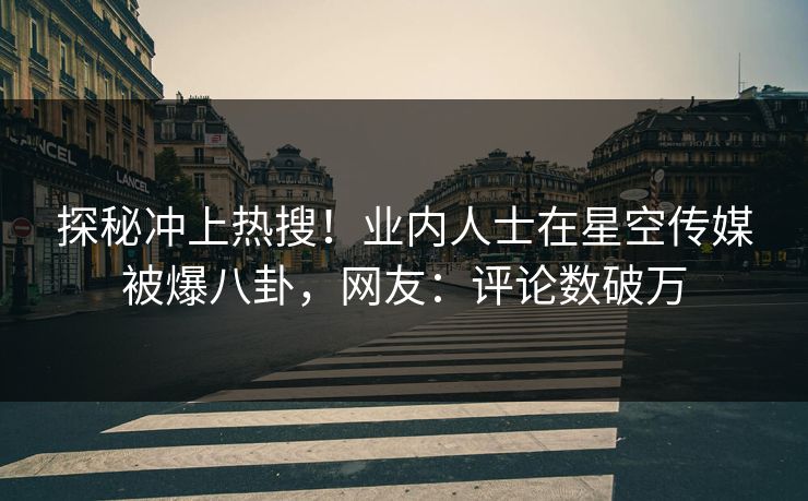 探秘冲上热搜！业内人士在星空传媒被爆八卦，网友：评论数破万