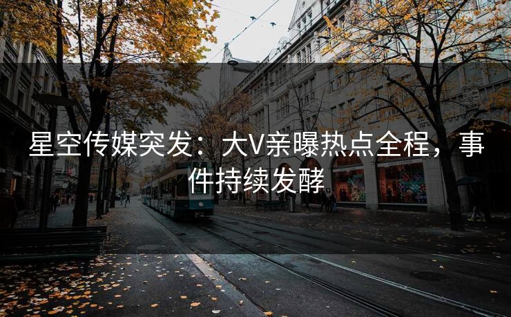 星空传媒突发：大V亲曝热点全程，事件持续发酵