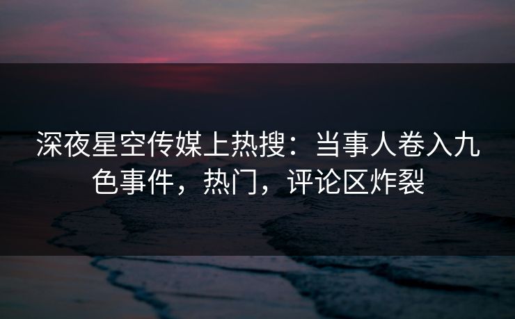 深夜星空传媒上热搜：当事人卷入九色事件，热门，评论区炸裂