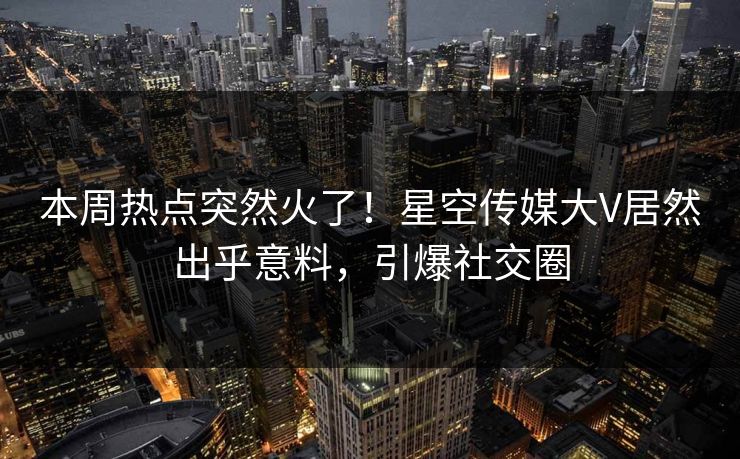 本周热点突然火了！星空传媒大V居然出乎意料，引爆社交圈