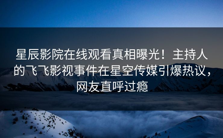 星辰影院在线观看真相曝光！主持人的飞飞影视事件在星空传媒引爆热议，网友直呼过瘾