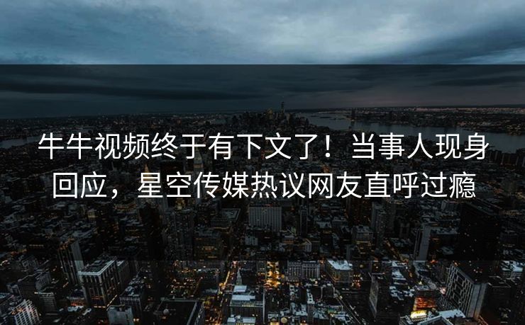 牛牛视频终于有下文了！当事人现身回应，星空传媒热议网友直呼过瘾
