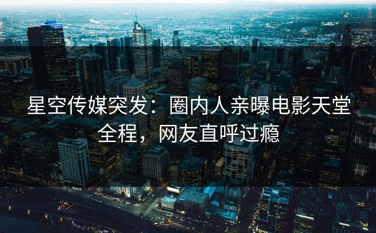 星空传媒突发：圈内人亲曝电影天堂全程，网友直呼过瘾