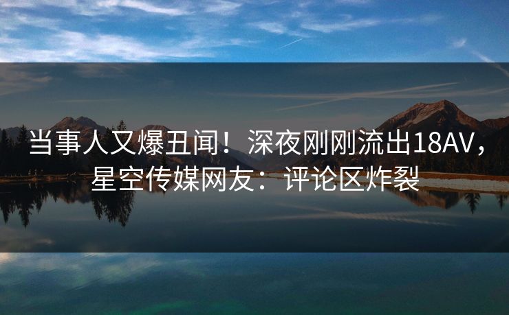 当事人又爆丑闻！深夜刚刚流出18AV，星空传媒网友：评论区炸裂